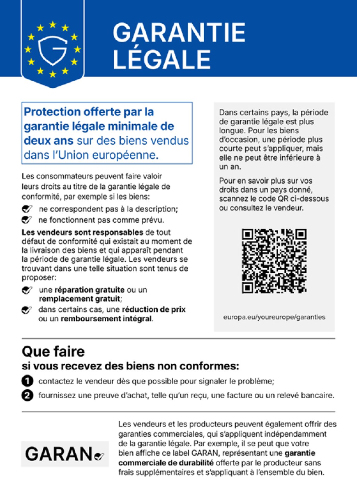 Notice harmonisée de l'Union européenne - Garantie légale. Protection offerte par la garantie légale minimale de deux ans sur des biens vendus dans l'Union européenne. Les consommateurs peuvent faire valoir leurs droits au titre de la garantie légale de conformité, par exemple si les biens ne correspondent pas à la description ou ne fonctionnent pas comme prévu. Les vendeurs sont responsables de tout défaut de conformité qui existait au moment de la livraison des biens et qui apparaît pendant la période de garantie légale. Les vendeurs se trouvant dans une telle situation sont tenus de proposer une réparation gratuite ou un remplacement gratuit, et dans certains cas une réduction de prix ou un remboursement intégral. Dans certains pays, la période de garantie légale est plus longue. Pour les biens d'occasion, une période plus courte peut s'appliquer, mais elle ne peut être inférieure à un an. Pour en savoir plus sur vos droits dans un pays donné, scannez le code QR ou consultez le vendeur : europa.eu/youreurope/garanties. Que faire si vous recevez des biens non conformes : 1, contactez le vendeur dès que possible pour signaler le problème ; 2, fournissez une preuve d'achat, telle qu'un reçu, une facture ou un relevé bancaire. Les vendeurs et les producteurs peuvent également offrir des garanties commerciales, qui s'appliquent indépendamment de la garantie légale, par exemple le label GARAN, représentant une garantie commerciale de durabilité offerte par le producteur sans frais supplémentaires et s'appliquant à l'ensemble du bien.